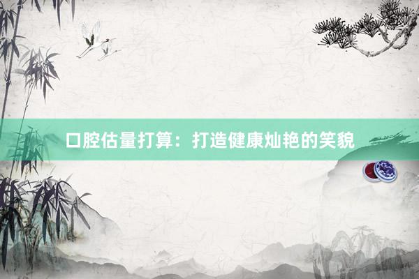 口腔估量打算：打造健康灿艳的笑貌